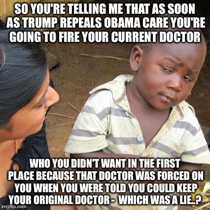 Third World Skeptical Kid | SO YOU'RE TELLING ME THAT AS SOON AS TRUMP REPEALS OBAMA CARE YOU'RE GOING TO FIRE YOUR CURRENT DOCTOR; WHO YOU DIDN'T WANT IN THE FIRST PLACE BECAUSE THAT DOCTOR WAS FORCED ON YOU WHEN YOU WERE TOLD YOU COULD KEEP YOUR ORIGINAL DOCTOR -  WHICH WAS A LIE..? | image tagged in memes,third world skeptical kid | made w/ Imgflip meme maker