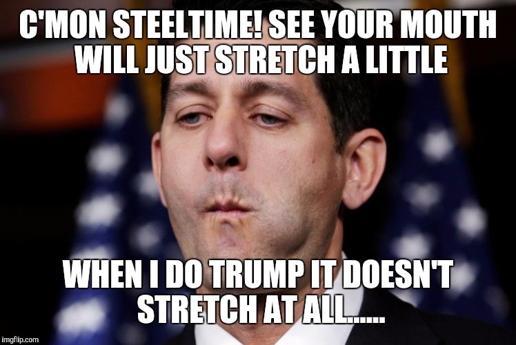 Paul Ryan sacking cuck | C'MON STEELTIME! SEE YOUR MOUTH WILL JUST STRETCH A LITTLE; WHEN I DO TRUMP IT DOESN'T STRETCH AT ALL...... | image tagged in paul ryan sacking cuck | made w/ Imgflip meme maker