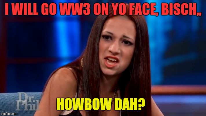CASH ME OUSSIDE YELLING | I WILL GO WW3 ON YO FACE, BISCH,, HOWBOW DAH? | image tagged in cash me ousside yelling | made w/ Imgflip meme maker