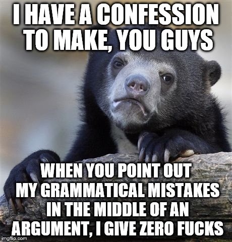 the weight of the guilt that i feel over this is indescribable. | I HAVE A CONFESSION TO MAKE, YOU GUYS; WHEN YOU POINT OUT MY GRAMMATICAL MISTAKES IN THE MIDDLE OF AN ARGUMENT, I GIVE ZERO FUCKS | image tagged in memes,confession bear | made w/ Imgflip meme maker