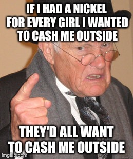 How Bow Dah!? | IF I HAD A NICKEL FOR EVERY GIRL I WANTED TO CASH ME OUTSIDE; THEY'D ALL WANT TO CASH ME OUTSIDE | image tagged in memes,back in my day | made w/ Imgflip meme maker
