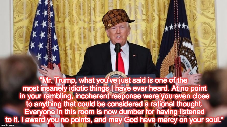 Billy Madison would agree... | "Mr. Trump, what you've just said is one of the most insanely idiotic things I have ever heard. At no point in your rambling, incoherent response were you even close to anything that could be considered a rational thought. Everyone in this room is now dumber for having listened to it. I award you no points, and may God have mercy on your soul." | image tagged in donald trump,trump,mainstream media,idiot,jackass,president | made w/ Imgflip meme maker