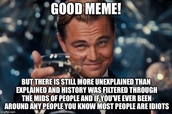 Leonardo Dicaprio Cheers Meme | GOOD MEME! BUT THERE IS STILL MORE UNEXPLAINED THAN EXPLAINED AND HISTORY WAS FILTERED THROUGH THE MIDS OF PEOPLE AND IF YOU'VE EVER BEEN AR | image tagged in memes,leonardo dicaprio cheers | made w/ Imgflip meme maker