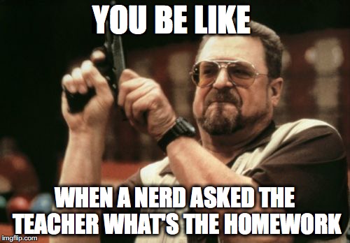 Am I The Only One Around Here | YOU BE LIKE; WHEN A NERD ASKED THE TEACHER WHAT'S THE HOMEWORK | image tagged in memes,am i the only one around here | made w/ Imgflip meme maker