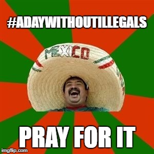 Here's to hoping | #ADAYWITHOUTILLEGALS; PRAY FOR IT | image tagged in succesful mexican,memes,stupid liberals | made w/ Imgflip meme maker
