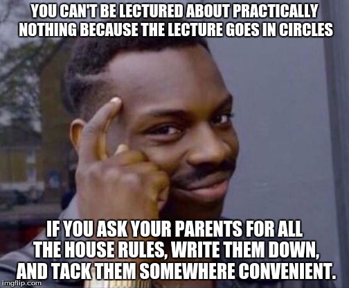 Roll safe, my Imgflippers | YOU CAN'T BE LECTURED ABOUT PRACTICALLY NOTHING BECAUSE THE LECTURE GOES IN CIRCLES; IF YOU ASK YOUR PARENTS FOR ALL THE HOUSE RULES, WRITE THEM DOWN, AND TACK THEM SOMEWHERE CONVENIENT. | image tagged in roll safe,clever ways to not get lectured,try me | made w/ Imgflip meme maker