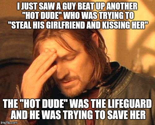 Boy, you've just managed to create a whole new level of stoopid, haven't you?!? | I JUST SAW A GUY BEAT UP ANOTHER "HOT DUDE" WHO WAS TRYING TO "STEAL HIS GIRLFRIEND AND KISSING HER"; THE "HOT DUDE" WAS THE LIFEGUARD AND HE WAS TRYING TO SAVE HER | image tagged in frustrated boromir | made w/ Imgflip meme maker