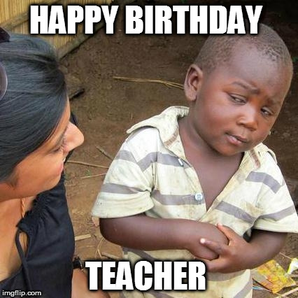 Third World Skeptical Kid Meme | HAPPY BIRTHDAY; TEACHER | image tagged in memes,third world skeptical kid | made w/ Imgflip meme maker