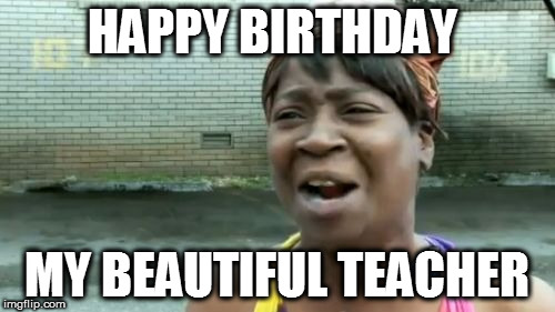 Ain't Nobody Got Time For That Meme | HAPPY BIRTHDAY; MY BEAUTIFUL TEACHER | image tagged in memes,aint nobody got time for that | made w/ Imgflip meme maker