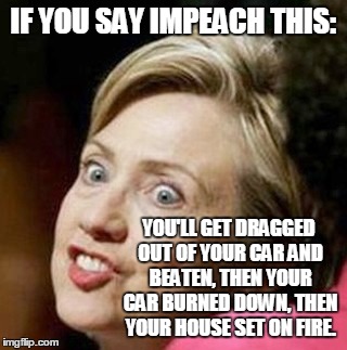 crazy hillary | IF YOU SAY IMPEACH THIS: YOU'LL GET DRAGGED OUT OF YOUR CAR AND BEATEN, THEN YOUR CAR BURNED DOWN, THEN YOUR HOUSE SET ON FIRE. | image tagged in crazy hillary | made w/ Imgflip meme maker