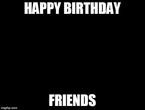 X, X Everywhere Meme | HAPPY BIRTHDAY; FRIENDS | image tagged in memes,x x everywhere | made w/ Imgflip meme maker