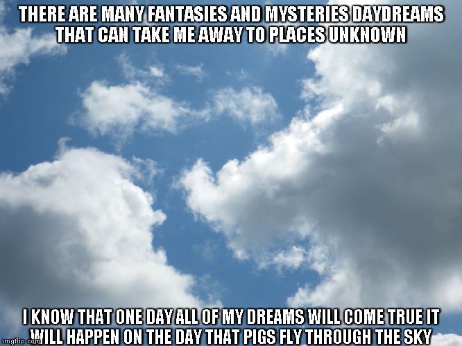 Mysteries Of Life | THERE ARE MANY FANTASIES AND MYSTERIES
DAYDREAMS THAT CAN TAKE ME AWAY TO PLACES UNKNOWN; I KNOW THAT ONE DAY ALL OF MY DREAMS WILL COME TRUE
IT WILL HAPPEN ON THE DAY THAT PIGS FLY THROUGH THE SKY | image tagged in mysteries,life,daydreams,dreams,pigs,thesky | made w/ Imgflip meme maker