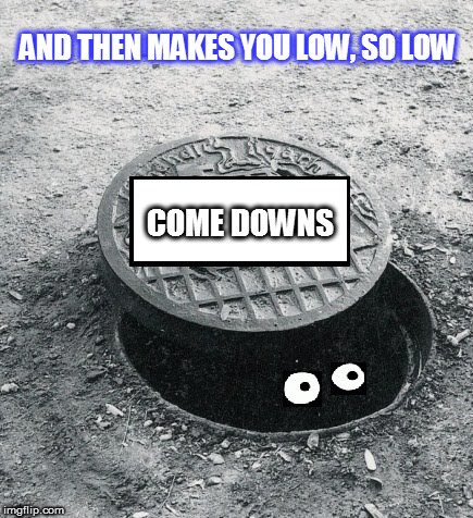 the thing in the hole | AND THEN MAKES YOU LOW, SO LOW COME DOWNS | image tagged in the thing in the hole | made w/ Imgflip meme maker