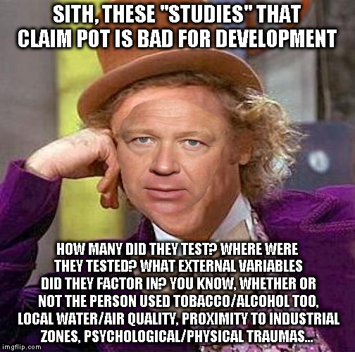 Creepy Condescending Wonka Meme | SITH, THESE "STUDIES" THAT CLAIM POT IS BAD FOR DEVELOPMENT HOW MANY DID THEY TEST? WHERE WERE THEY TESTED? WHAT EXTERNAL VARIABLES DID THEY | image tagged in memes,creepy condescending wonka | made w/ Imgflip meme maker