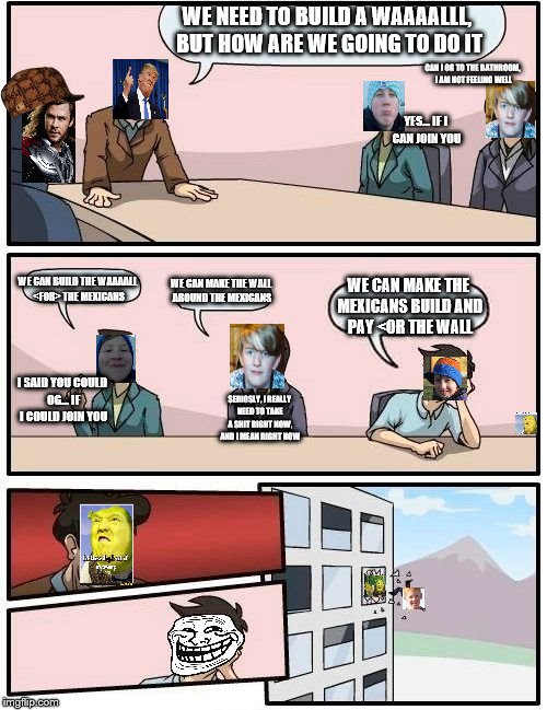 Boardroom Meeting Suggestion Meme | WE NEED TO BUILD A WAAAALLL, BUT HOW ARE WE GOING TO DO IT; CAN I OG TO THE BATHROOM, I AM NOT FEELING WELL; YES... IF I CAN JOIN YOU; WE CAN BUILD THE WAAAALL <FOR> THE MEXICANS; WE CAN MAKE THE WALL AROUND THE MEXICANS; WE CAN MAKE THE MEXICANS BUILD AND PAY <OR THE WALL; I SAID YOU COULD OG... IF I COULD JOIN YOU; SERIOSLY, I REALLY NEED TO TAKE A SHIT RIGHT NOW, AND I MEAN RIGHT NOW | image tagged in memes,boardroom meeting suggestion,scumbag | made w/ Imgflip meme maker