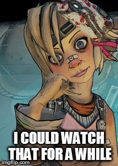 tiny tina | I COULD WATCH THAT FOR A WHILE | image tagged in tiny tina | made w/ Imgflip meme maker