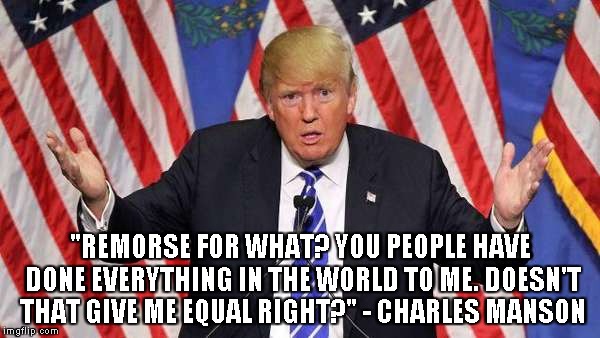 Donald Trump or Charles Manson? | "REMORSE FOR WHAT? YOU PEOPLE HAVE DONE EVERYTHING IN THE WORLD TO ME. DOESN'T THAT GIVE ME EQUAL RIGHT?" - CHARLES MANSON | image tagged in trump,manson,donald trump | made w/ Imgflip meme maker