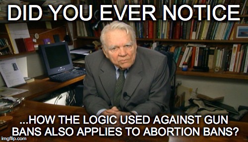Logic is such a funny thing! | DID YOU EVER NOTICE; ...HOW THE LOGIC USED AGAINST GUN BANS ALSO APPLIES TO ABORTION BANS? | image tagged in andy rooney,gun ban,abortion ban,guns,abortion,2nd amendment | made w/ Imgflip meme maker