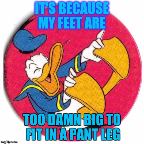 Donald Duck laughing | IT'S BECAUSE MY FEET ARE TOO DAMN BIG TO FIT IN A PANT LEG | image tagged in donald duck laughing | made w/ Imgflip meme maker