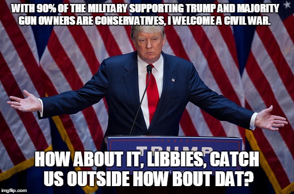 Catch us outside, how bout dat? | WITH 90% OF THE MILITARY SUPPORTING TRUMP AND MAJORITY GUN OWNERS ARE CONSERVATIVES, I WELCOME A CIVIL WAR. HOW ABOUT IT, LIBBIES, CATCH US OUTSIDE HOW BOUT DAT? | image tagged in donald trump,liberals,civil war | made w/ Imgflip meme maker