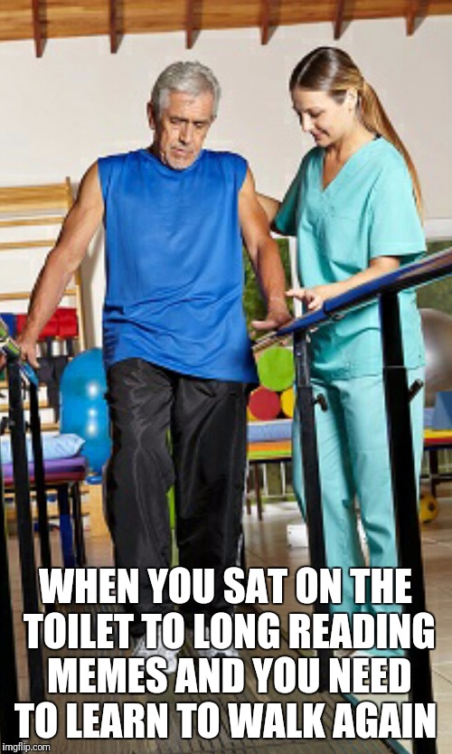 Physical Therapy | WHEN YOU SAT ON THE TOILET TO LONG READING MEMES AND YOU NEED TO LEARN TO WALK AGAIN | image tagged in physical therapy | made w/ Imgflip meme maker