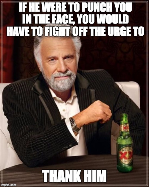 The Most Interesting Man In The World Meme | IF HE WERE TO PUNCH YOU IN THE FACE, YOU WOULD HAVE TO FIGHT OFF THE URGE TO; THANK HIM | image tagged in memes,the most interesting man in the world | made w/ Imgflip meme maker