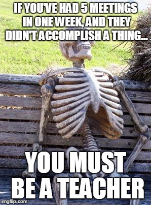 Waiting Skeleton | IF YOU'VE HAD 5 MEETINGS IN ONE WEEK, AND THEY DIDN'T ACCOMPLISH A THING... YOU MUST BE A TEACHER | image tagged in memes,waiting skeleton | made w/ Imgflip meme maker