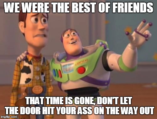 X, X Everywhere Meme | WE WERE THE BEST OF FRIENDS THAT TIME IS GONE, DON'T LET THE DOOR HIT YOUR ASS ON THE WAY OUT | image tagged in memes,x x everywhere | made w/ Imgflip meme maker