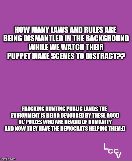 Trump distraction | HOW MANY LAWS AND RULES ARE BEING DISMANTLED IN THE BACKGROUND WHILE WE WATCH THEIR PUPPET MAKE SCENES TO DISTRACT?? FRACKING HUNTING PUBLIC LANDS THE EVIRONMENT IS BEING DEVOURED BY THESE GOOD OL' PUTZES WHO ARE DEVOID OF HUMANITY AND NOW THEY HAVE THE DEMOCRATS HELPING THEM:(( | image tagged in gop | made w/ Imgflip meme maker