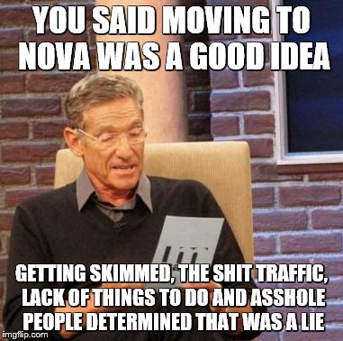 Maury Lie Detector Meme |  YOU SAID MOVING TO NOVA WAS A GOOD IDEA; GETTING SKIMMED, THE SHIT TRAFFIC, LACK OF THINGS TO DO AND ASSHOLE PEOPLE DETERMINED THAT WAS A LIE | image tagged in memes,maury lie detector | made w/ Imgflip meme maker
