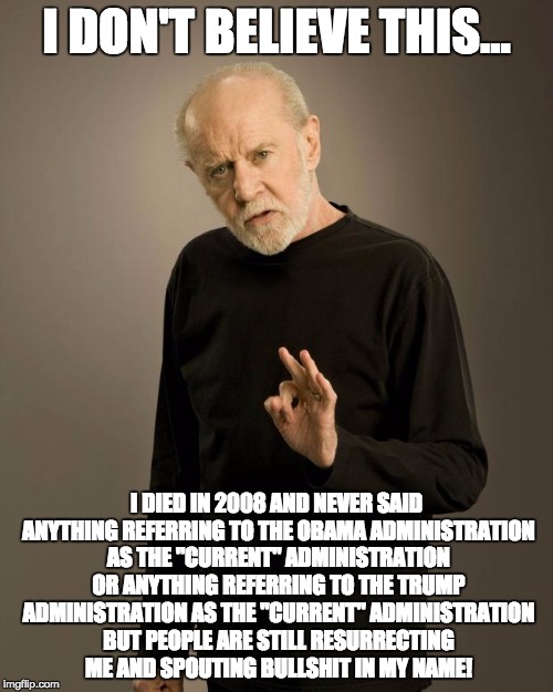 George Carlin | I DON'T BELIEVE THIS... I DIED IN 2008 AND NEVER SAID ANYTHING REFERRING TO THE OBAMA ADMINISTRATION AS THE "CURRENT" ADMINISTRATION OR ANYTHING REFERRING TO THE TRUMP ADMINISTRATION AS THE "CURRENT" ADMINISTRATION BUT PEOPLE ARE STILL RESURRECTING ME AND SPOUTING BULLSHIT IN MY NAME! | image tagged in george carlin | made w/ Imgflip meme maker