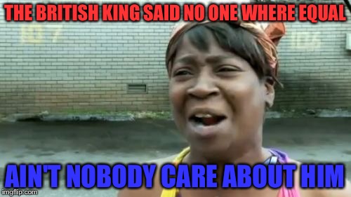 Ain't Nobody Got Time For That | THE BRITISH KING SAID NO ONE WHERE EQUAL; AIN'T NOBODY CARE ABOUT HIM | image tagged in memes,aint nobody got time for that | made w/ Imgflip meme maker