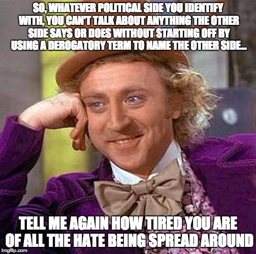 Creepy Condescending Wonka | SO, WHATEVER POLITICAL SIDE YOU IDENTIFY WITH, YOU CAN'T TALK ABOUT ANYTHING THE OTHER SIDE SAYS OR DOES WITHOUT STARTING OFF BY USING A DEROGATORY TERM TO NAME THE OTHER SIDE... TELL ME AGAIN HOW TIRED YOU ARE OF ALL THE HATE BEING SPREAD AROUND | image tagged in memes,creepy condescending wonka | made w/ Imgflip meme maker