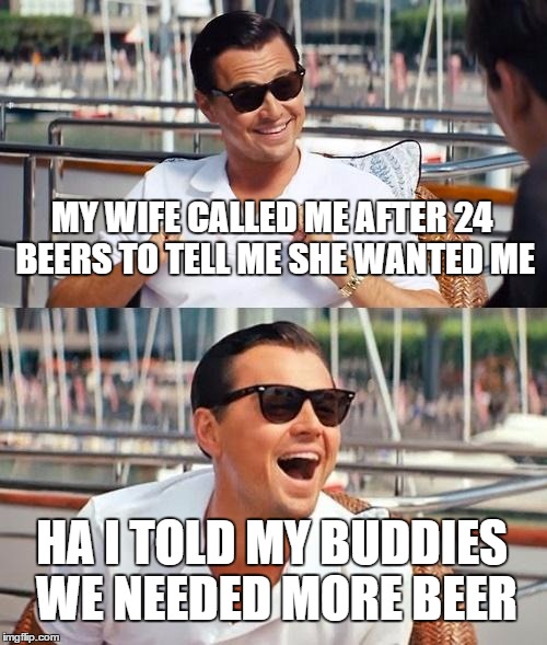 Leonardo Dicaprio Wolf Of Wall Street | MY WIFE CALLED ME AFTER 24 BEERS TO TELL ME SHE WANTED ME; HA I TOLD MY BUDDIES WE NEEDED MORE BEER | image tagged in memes,leonardo dicaprio wolf of wall street | made w/ Imgflip meme maker