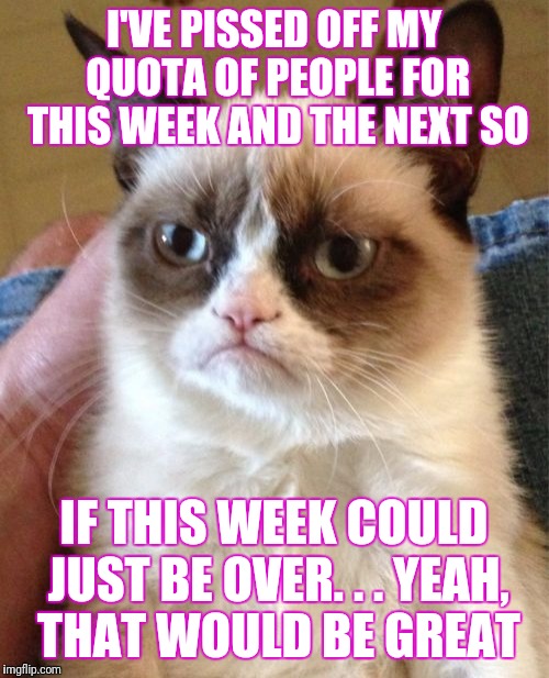 Grumpy Cat Meme | I'VE PISSED OFF MY QUOTA OF PEOPLE FOR THIS WEEK AND THE NEXT SO; IF THIS WEEK COULD JUST BE OVER. . . YEAH, THAT WOULD BE GREAT | image tagged in memes,grumpy cat | made w/ Imgflip meme maker