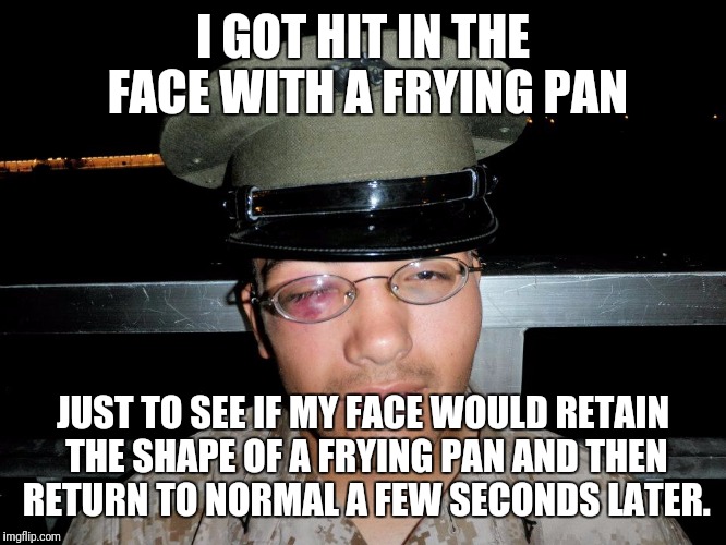 lance corporal | I GOT HIT IN THE FACE WITH A FRYING PAN JUST TO SEE IF MY FACE WOULD RETAIN THE SHAPE OF A FRYING PAN AND THEN RETURN TO NORMAL A FEW SECOND | image tagged in lance corporal | made w/ Imgflip meme maker