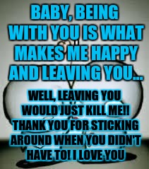 I Love You | BABY, BEING WITH YOU IS WHAT MAKES ME HAPPY AND LEAVING YOU... WELL, LEAVING YOU WOULD JUST KILL ME!! THANK YOU FOR STICKING AROUND WHEN YOU DIDN'T HAVE TO! I LOVE YOU | image tagged in i love you | made w/ Imgflip meme maker