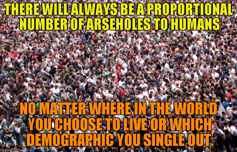 The proportion is always the same | THERE WILL ALWAYS BE A PROPORTIONAL NUMBER OF ARSEHOLES TO HUMANS; NO MATTER WHERE IN THE WORLD YOU CHOOSE TO LIVE OR WHICH DEMOGRAPHIC YOU SINGLE OUT. | image tagged in bigotry,sexism,racism,religion of peace,hate crime,statistics | made w/ Imgflip meme maker