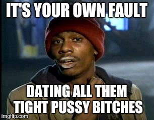 IT'S YOUR OWN FAULT DATING ALL THEM TIGHT PUSSY B**CHES | made w/ Imgflip meme maker