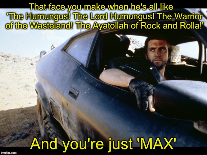 The Road Whiner | That face you make when he's all like   'The Humungus! The Lord Humungus! The Warrior of the Wasteland! The Ayatollah of Rock and Rolla!'; And you're just 'MAX' | image tagged in mad max,penis envy | made w/ Imgflip meme maker