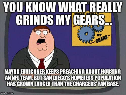 Mayor Faulconer of San Diego grinds my gears | YOU KNOW WHAT REALLY GRINDS MY GEARS... MAYOR FAULCONER KEEPS PREACHING ABOUT HOUSING AN NFL TEAM, BUT SAN DIEGO'S HOMELESS POPULATION HAS GROWN LARGER THAN THE CHARGERS' FAN BASE. | image tagged in memes,peter griffin news,san diego,nfl,faulconer,homeless | made w/ Imgflip meme maker