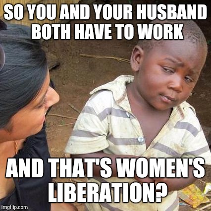 Third World Skeptical Kid Meme | SO YOU AND YOUR HUSBAND BOTH HAVE TO WORK; AND THAT'S WOMEN'S LIBERATION? | image tagged in memes,third world skeptical kid | made w/ Imgflip meme maker