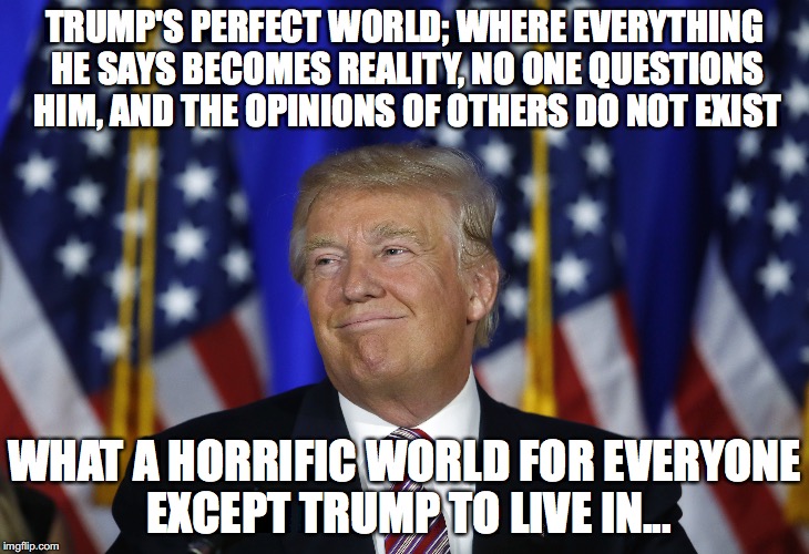 Trump's Perfect World | TRUMP'S PERFECT WORLD; WHERE EVERYTHING HE SAYS BECOMES REALITY, NO ONE QUESTIONS HIM, AND THE OPINIONS OF OTHERS DO NOT EXIST; WHAT A HORRIFIC WORLD FOR EVERYONE EXCEPT TRUMP TO LIVE IN... | image tagged in trump,perfect,world,opinions | made w/ Imgflip meme maker
