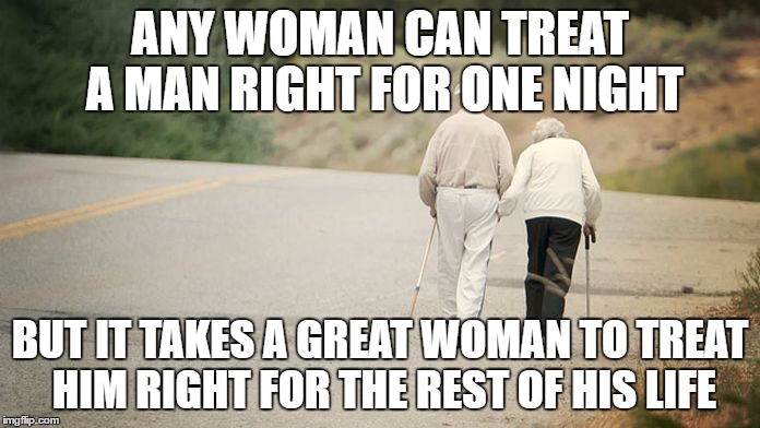 Treat your man right | ANY WOMAN CAN TREAT A MAN RIGHT FOR ONE NIGHT; BUT IT TAKES A GREAT WOMAN TO TREAT HIM RIGHT FOR THE REST OF HIS LIFE | image tagged in treat a man right,anti feminism,strong man,real man | made w/ Imgflip meme maker