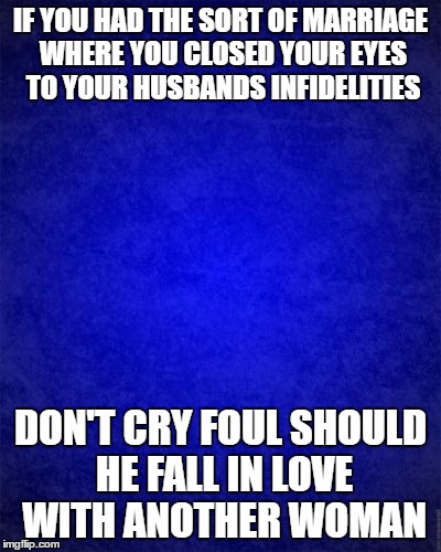 blue background | IF YOU HAD THE SORT OF MARRIAGE WHERE YOU CLOSED YOUR EYES TO YOUR HUSBANDS INFIDELITIES; DON'T CRY FOUL SHOULD HE FALL IN LOVE WITH ANOTHER WOMAN | image tagged in blue background | made w/ Imgflip meme maker