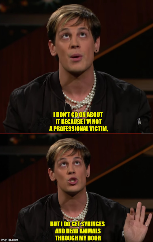 Milo on Bill Maher | I DON'T GO ON ABOUT IT BECAUSE I'M NOT A PROFESSIONAL VICTIM, BUT I DO GET SYRINGES AND DEAD ANIMALS THROUGH MY DOOR | image tagged in milo yiannopoulos,bill maher,funny memes,alt right,conservative,feminism is cancer | made w/ Imgflip meme maker
