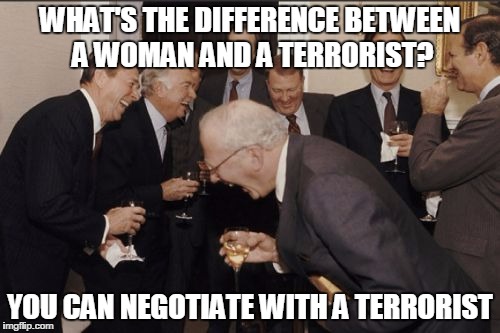 Laughing Men In Suits | WHAT'S THE DIFFERENCE BETWEEN A WOMAN AND A TERRORIST? YOU CAN NEGOTIATE WITH A TERRORIST | image tagged in memes,laughing men in suits | made w/ Imgflip meme maker