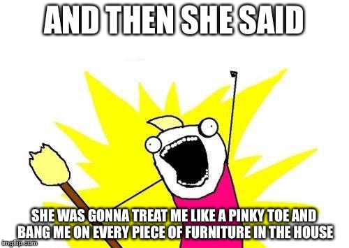 I Love Toe!!! | AND THEN SHE SAID; SHE WAS GONNA TREAT ME LIKE A PINKY TOE AND BANG ME ON EVERY PIECE OF FURNITURE IN THE HOUSE | image tagged in memes,x all the y,bad pun,bad puns | made w/ Imgflip meme maker