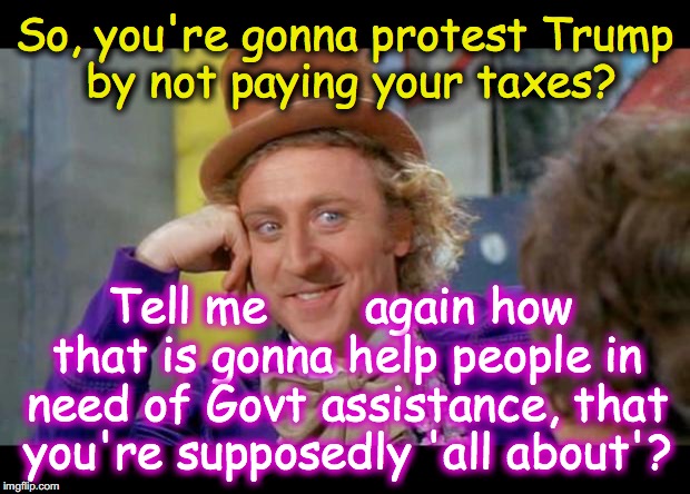 Condescending wonka (eye contact) | So, you're gonna protest Trump by not paying your taxes? Tell me       again how that is gonna help people in need of Govt assistance, that you're supposedly 'all about'? | image tagged in condescending wonka eye contact | made w/ Imgflip meme maker