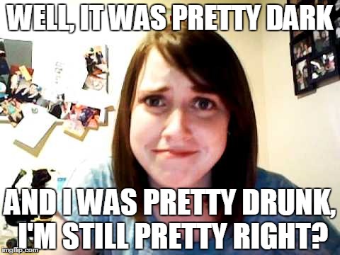 Overly Attached Girlfriend touched | WELL, IT WAS PRETTY DARK; AND I WAS PRETTY DRUNK, I'M STILL PRETTY RIGHT? | image tagged in overly attached girlfriend touched | made w/ Imgflip meme maker